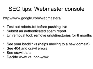 SEO tips: Webmaster console http://www.google.com/webmasters/ Test out robots.txt before pushing live Submit an authenticated spam report Url removal tool: remove urls/directories for 6 months See your backlinks (helps moving to a new domain) See 404 and crawl errors See crawl stats Decide www vs. non-www 