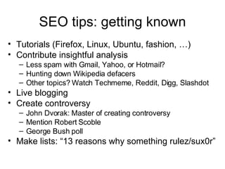 SEO tips: getting known Tutorials (Firefox, Linux, Ubuntu, fashion, …) Contribute insightful analysis Less spam with Gmail, Yahoo, or Hotmail? Hunting down Wikipedia defacers Other topics? Watch Techmeme, Reddit, Digg, Slashdot Live blogging Create controversy John Dvorak: Master of creating controversy Mention Robert Scoble George Bush poll Make lists: “13 reasons why something rulez/sux0r” 