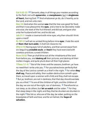 Col 3:22-23 22 Servants, obey in all things your masters according
to the flesh; not with eyeservice, as menpleasers; but in singleness
of heart, fearingGod: 23 And whatsoever ye do, do it heartily, as to
the Lord, and not unto men;
Gen 3:6 And when the woman saw that the tree was good for food,
and that it was pleasantto the eyes, and a tree to be desiredto make
one wise, she took of the fruit thereof, and did eat, and gave also
unto her husband with her; and he did eat.
Job 31:1 I made a covenantwith mine eyes; why then shouldI think
upon a maid?
Ps 101:3 I will set no wicked thing before mine eyes: I hate the work
of them that turn aside; it shall not cleave to me.
2Pet 2:14 Having eyes full of adultery, and that cannotcease from
sin; beguiling unstable souls: an heart they have exercisedwith
covetous practices;cursed children:
Num 33:52 Then ye shall drive out all the inhabitants of the land
from before you, and destroy all their pictures, and destroy all their
molten images, and quite pluck down all their high places:
1Thess 5:1-8 1 But of the times and the seasons, brethren, ye have
no need that I write unto you. 2 For yourselves know perfectlythat
the day of the Lord so cometh as a thief in the night. 3 For when they
shall say, Peace and safety; then sudden destruction cometh upon
them, as travail upon a woman with child; and they shall not escape.
4 But ye, brethren, are not in darkness, that that day shouldovertake
you as a thief. 5 Ye are all the children of light, and the children of
the day: we are not of the night, nor of darkness. 6 Therefore let us
not sleep, as do others; but let us watch and be sober. 7 For they
that sleep sleep in the night; and they that be drunken are drunken in
the night. 8 But let us, who are of the day, be sober, putting on the
breastplate of faith and love; and for an helmet, the hope of
salvation.
 