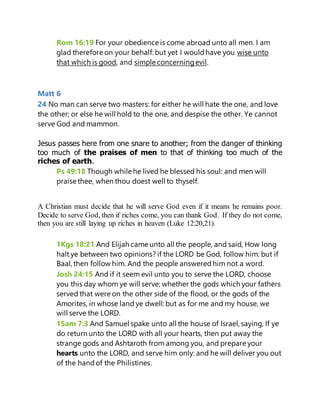 Rom 16:19 For your obedience is come abroad unto all men. I am
glad therefore on your behalf: but yet I wouldhave you wise unto
that which is good, and simple concerningevil.
Matt 6
24 No man can serve two masters: for either he will hate the one, and love
the other; or else he will hold to the one, and despise the other. Ye cannot
serve God and mammon.
Jesus passes here from one snare to another; from the danger of thinking
too much of the praises of men to that of thinking too much of the
riches of earth.
Ps 49:18 Though while he lived he blessed his soul: and men will
praise thee, when thou doest well to thyself.
A Christian must decide that he will serve God even if it means he remains poor.
Decide to serve God, then if riches come, you can thank God. If they do not come,
then you are still laying up riches in heaven (Luke 12:20,21).
1Kgs 18:21 And Elijah came unto all the people, and said, How long
halt ye between two opinions? if the LORD be God, follow him: but if
Baal, then follow him. And the people answeredhim not a word.
Josh 24:15 And if it seem evil unto you to serve the LORD, choose
you this day whom ye will serve; whether the gods which your fathers
served that were on the other side of the flood, or the gods of the
Amorites, in whose land ye dwell: but as for me and my house, we
will serve the LORD.
1Sam 7:3 And Samuel spake unto all the house of Israel, saying, If ye
do return unto the LORD with all your hearts, then put away the
strange gods and Ashtaroth from among you, and prepare your
hearts unto the LORD, and serve him only: and he will deliver you out
of the handof the Philistines.
 