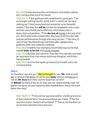 Rev 3:16 So then because thou art lukewarm, and neither cold nor
hot, I will spue thee out of my mouth.
1Tim 6:6-11 6 But godliness with contentment is great gain. 7 For
we brought nothing into this world, and it is certain we can carry
nothing out. 8 And having food and raimentlet us be therewith
content. 9 But they that will be rich fall into temptation and a snare,
and into many foolish and hurtful lusts, which drown men in
destruction and perdition. 10 For the love of money is the root of all
evil: which while some coveted after, they have erred from the faith,
and piercedthemselves through with many sorrows. 11 But thou, O
man of God, flee these things; and follow after righteousness,
godliness, faith, love, patience, meekness.
Prov 28:20 A faithful man shall abound with blessings: but he that
maketh haste to be rich shall not be innocent.
Luke 12:20 But God said unto him, Thou fool, this night thy soul shall
be requiredof thee: then whose shall those things be, which thou
hast provided?
Luke 12:21 So is he that layeth up treasure for himself, and is not
rich toward God.
Matt 6
25 Therefore I say unto you, Take no thought for your life, what ye shall
eat, or what ye shall drink; nor yet for your body, what ye shall put on. Is
not the life more than meat, and the body than raiment?
26 Behold the fowls of the air: for they sow not, neither do they reap, nor
gather into barns; yet your heavenlyFather feedeth them. Are ye not much
better than they?
Matt 10:29-31 29 Are not two sparrows sold for a farthing? and one
of them shall not fall on the groundwithout your Father. 30 But the
very hairs of your headare all numbered. 31 Fear ye not therefore, ye
are of more value than many sparrows.
 