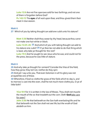 Luke 12:6 Are not five sparrows sold for two farthings, and not one
of them is forgotten before God?
Ps 145:15 The eyes of all wait upon thee; and thou givest them their
meat in due season.
Matt 6
27 Which of you by taking thought can add one cubit unto his stature?
Matt 5:36 Neither shalt thou swear by thy head, because thou canst
not make one hair white or black.
Luke 12:25-26 25 And which of you with taking thought can add to
his stature one cubit? 26 If ye then be not able to do that thing which
is least, why take ye thought for the rest?
Luke 19:3 And he sought to see Jesus who he was; and could not for
the press, because he was little of stature.
Matt 6
28 And why take ye thought for raiment? Consider the lilies of the field,
how they grow; they toil not, neither do they spin:
29 And yet I say unto you, That even Solomon in all his glory was not
arrayedlike one of these.
30 Wherefore, if God so clothe the grass of the field, which to day is, and
to morrow is cast into the oven, shall he not much more clothe you, O ye of
little faith?
1Cor 9:9 For it is written in the law of Moses, Thou shalt not muzzle
the mouth of the ox that treadeth out the corn. Doth God take care
for oxen?
John 3:36 He that believeth on the Son hath everlastinglife: and he
that believeth not the Son shall not see life; but the wrath of God
abideth on him.
 