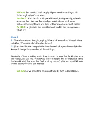 Phil 4:19 But my God shall supply all your need accordingto his
riches in glory by Christ Jesus.
Jonah 4:11 And shouldnot I spare Nineveh, that great city, wherein
are more than sixscore thousand persons that cannot discern
between their right handand their left hand; and also much cattle?
Ps 147:9 He giveth to the beast his food, and to the young ravens
which cry.
Matt 6
31 Therefore take no thought, saying, What shall we eat? or, What shall we
drink? or, Wherewithal shall we be clothed?
32 (For after all these things do the Gentiles seek:) for your heavenlyFather
knoweth that ye have need of all these things.
Obviously, Christ is talking to the Jews because He says that the Gentiles seek
these things, and you (the Jew) are God’s chosenpeople. But the application of the
heathen (Gentile), lost man that God is taking care of, while the saved NT saint
worries about provisions can be made.
Gal 3:26 For ye are all the children of God by faith in Christ Jesus.
 