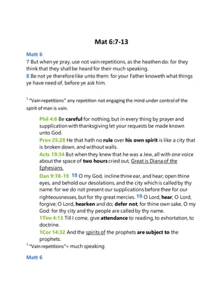 Mat 6:7-13
Matt 6
7 But when ye pray, use not vain repetitions, as the heathen do: for they
think that they shall be heard for their much speaking.
8 Be not ye therefore like unto them: for your Father knoweth what things
ye have need of, before ye ask him.
7
“Vain repetitions” any repetition not engaging the mind under controlof the
spirit of man is vain.
Phil 4:6 Be careful for nothing; but in every thing by prayer and
supplication with thanksgivinglet your requests be made known
unto God.
Prov 25:28 He that hath no rule over his own spirit is like a city that
is broken down, and without walls.
Acts 19:34 But when they knew that he was a Jew, all with one voice
about the space of two hourscried out, Great is Diana of the
Ephesians.
Dan 9:18-19 18 O my God, incline thine ear, and hear; open thine
eyes, and behold our desolations, and the city which is calledby thy
name: for we do not present our supplications before thee for our
righteousnesses,but for thy great mercies. 19 O Lord, hear; O Lord,
forgive; O Lord, hearken and do; defer not, for thine own sake, O my
God: for thy city and thy people are calledby thy name.
1Tim 4:13 Till I come, give attendance to reading, to exhortation, to
doctrine.
1Cor 14:32 And the spirits of the prophets are subject to the
prophets.
7
“Vain repetitions”= much speaking
Matt 6
 