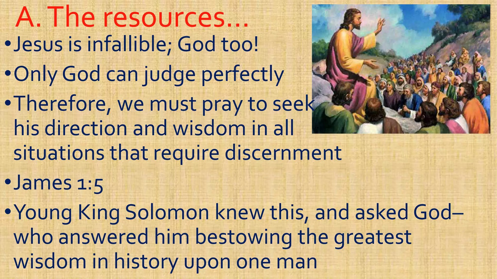 A.The resources…A.The resources…
••Jesus is infallible; God too!Jesus is infallible; God too!
••Only God can judge perfectlyOnly God can judge perfectly
••Therefore, we must pray to seekTherefore, we must pray to seek••Therefore, we must pray to seekTherefore, we must pray to seek
his direction and wisdom in allhis direction and wisdom in all
situations that require discernmentsituations that require discernment
••James 1:5James 1:5••James 1:5James 1:5
••Young King Solomon knew this, and asked GodYoung King Solomon knew this, and asked God––
who answered him bestowing the greatestwho answered him bestowing the greatest
wisdom in history upon one manwisdom in history upon one man
 