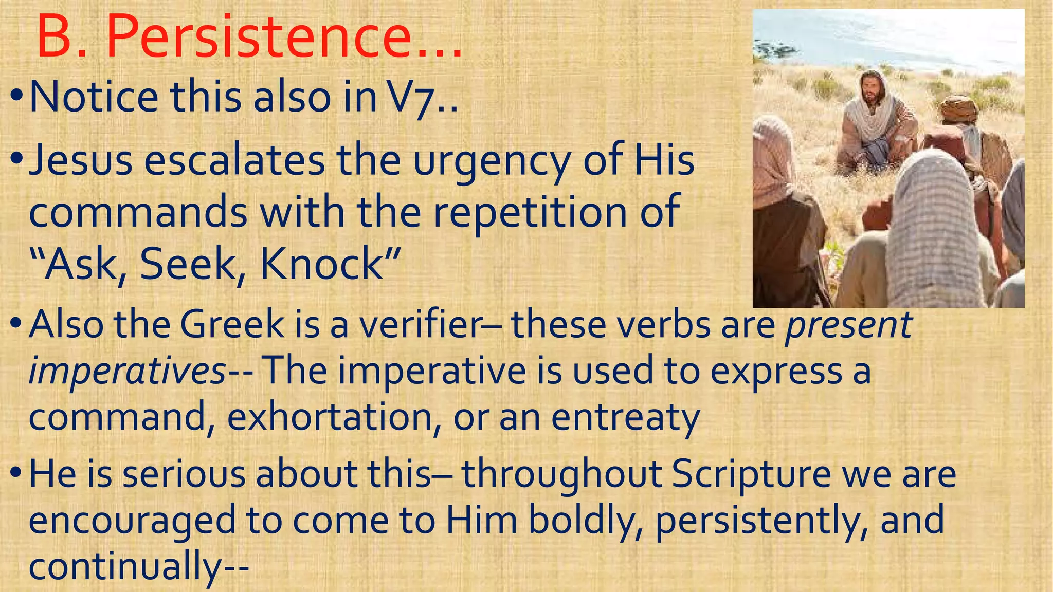 B. Persistence…B. Persistence…
••Notice this also inV7..Notice this also inV7..
••Jesus escalates the urgency of HisJesus escalates the urgency of His
commands with the repetition ofcommands with the repetition ofcommands with the repetition ofcommands with the repetition of
“Ask, Seek, Knock”“Ask, Seek, Knock”
••Also the Greek is a verifierAlso the Greek is a verifier–– these verbs arethese verbs are presentpresent
imperativesimperatives----The imperative is used to express aThe imperative is used to express a
command, exhortation, or an entreatycommand, exhortation, or an entreaty
imperativesimperatives----The imperative is used to express aThe imperative is used to express a
command, exhortation, or an entreatycommand, exhortation, or an entreaty
••He is serious about thisHe is serious about this–– throughout Scripture we arethroughout Scripture we are
encouraged to come to Him boldly, persistently, andencouraged to come to Him boldly, persistently, and
continuallycontinually----
 