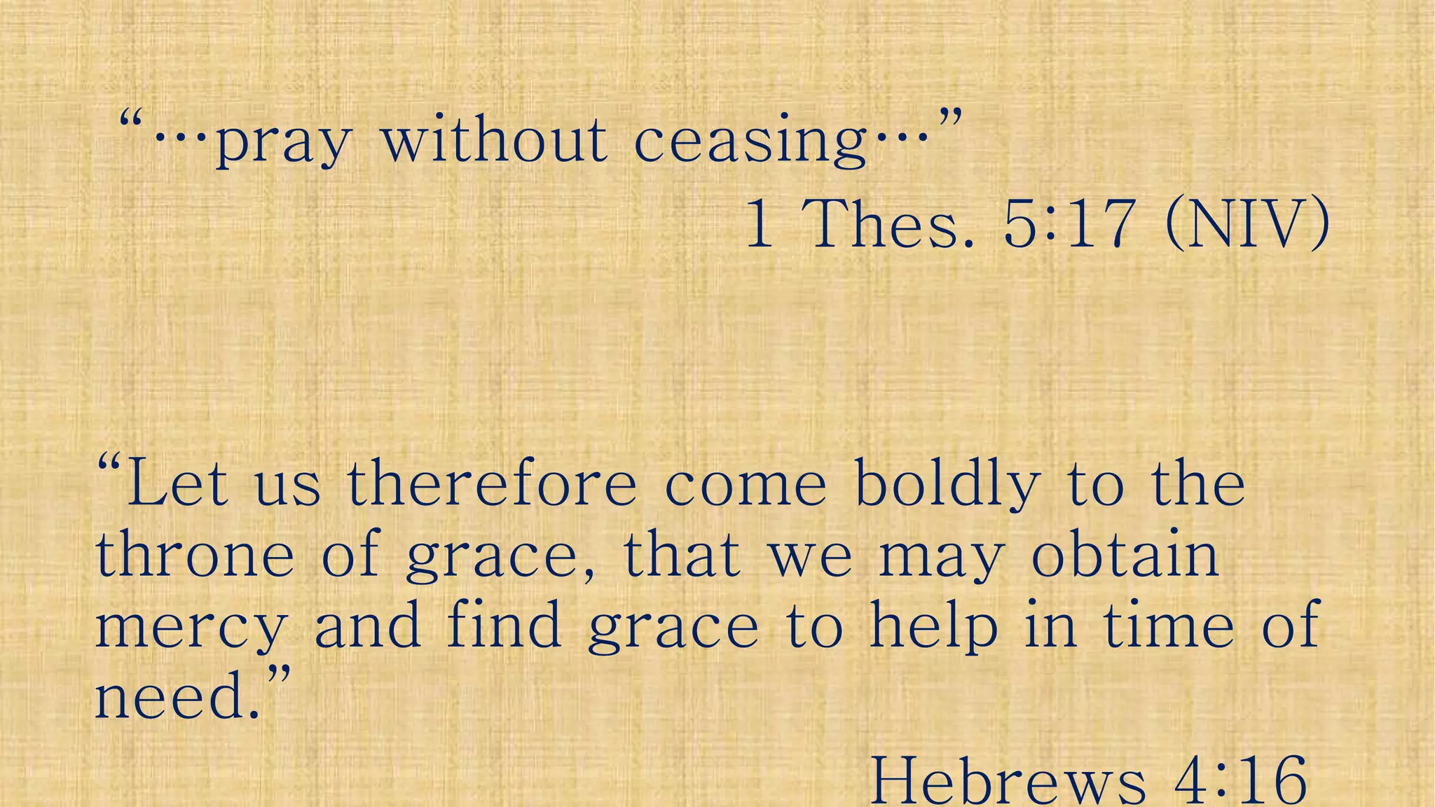 “…pray without ceasing…”“…pray without ceasing…”
11 ThesThes. 5:17 (NIV). 5:17 (NIV)
“Let us therefore come boldly to the“Let us therefore come boldly to the
throne of grace, that we may obtainthrone of grace, that we may obtainthrone of grace, that we may obtainthrone of grace, that we may obtain
mercy and find grace to help in time ofmercy and find grace to help in time of
need.”need.”
Hebrews 4:16Hebrews 4:16
 
