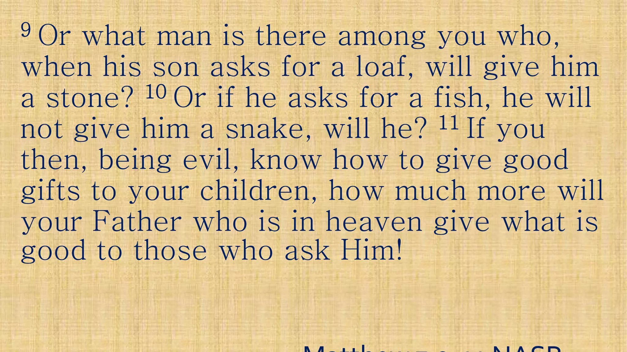 99 Or what man is there among you who,Or what man is there among you who,
when his son asks for a loaf, will give himwhen his son asks for a loaf, will give him
a stone?a stone? 1010 Or if he asks for a fish, he willOr if he asks for a fish, he will
not give him a snake, will he?not give him a snake, will he? 1111 If youIf younot give him a snake, will he?not give him a snake, will he? 1111 If youIf you
then, being evil, know how to give goodthen, being evil, know how to give good
gifts to your children, how much more willgifts to your children, how much more will
your Father who is in heaven give what isyour Father who is in heaven give what isyour Father who is in heaven give what isyour Father who is in heaven give what is
good to those who ask Him!good to those who ask Him!
 