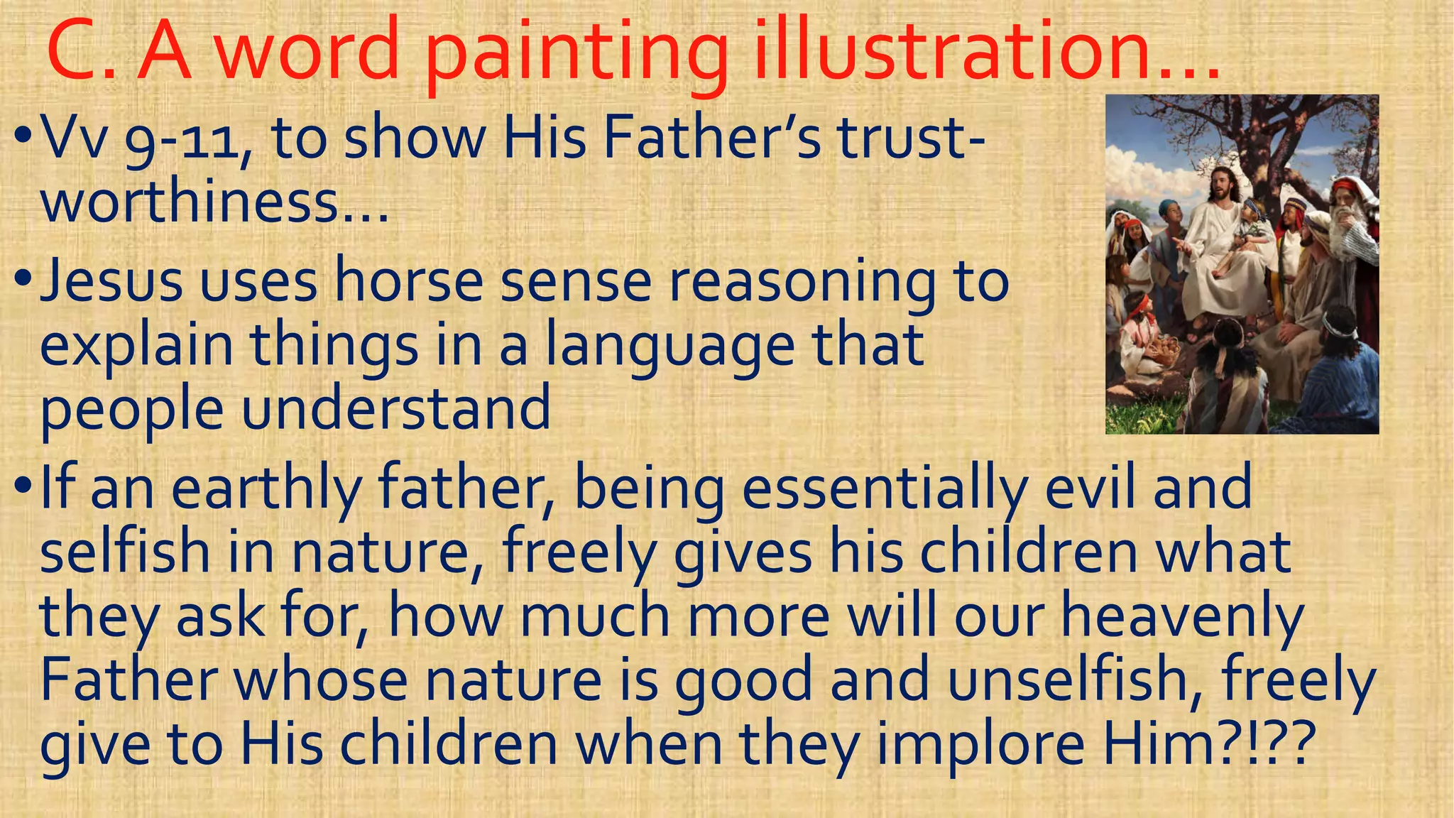 C. A word painting illustration…C. A word painting illustration…
••VvVv 99--11, to show His Father’s trust11, to show His Father’s trust--
worthiness…worthiness…
••Jesus uses horse sense reasoning toJesus uses horse sense reasoning to••Jesus uses horse sense reasoning toJesus uses horse sense reasoning to
explain things in a language thatexplain things in a language that
people understandpeople understand
••If an earthly father, being essentially evil andIf an earthly father, being essentially evil and
selfish in nature, freely gives his children whatselfish in nature, freely gives his children whatselfish in nature, freely gives his children whatselfish in nature, freely gives his children what
they ask for, how much more will our heavenlythey ask for, how much more will our heavenly
Father whose nature is good and unselfish, freelyFather whose nature is good and unselfish, freely
give to His children when they implore Him?!??give to His children when they implore Him?!??
 