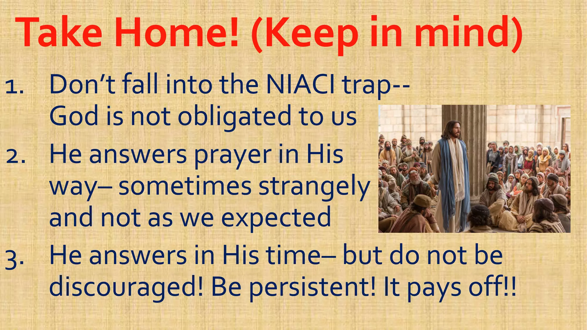 Take Home! (Keep in mind)Take Home! (Keep in mind)
1.1. Don’t fall into the NIACI trapDon’t fall into the NIACI trap----
God is not obligated to usGod is not obligated to usGod is not obligated to usGod is not obligated to us
2.2. He answers prayer in HisHe answers prayer in His
wayway–– sometimes strangelysometimes strangely
and not as we expectedand not as we expectedand not as we expectedand not as we expected
3.3. He answers in His timeHe answers in His time–– but do not bebut do not be
discouraged! Be persistent! It pays off!!discouraged! Be persistent! It pays off!!
 