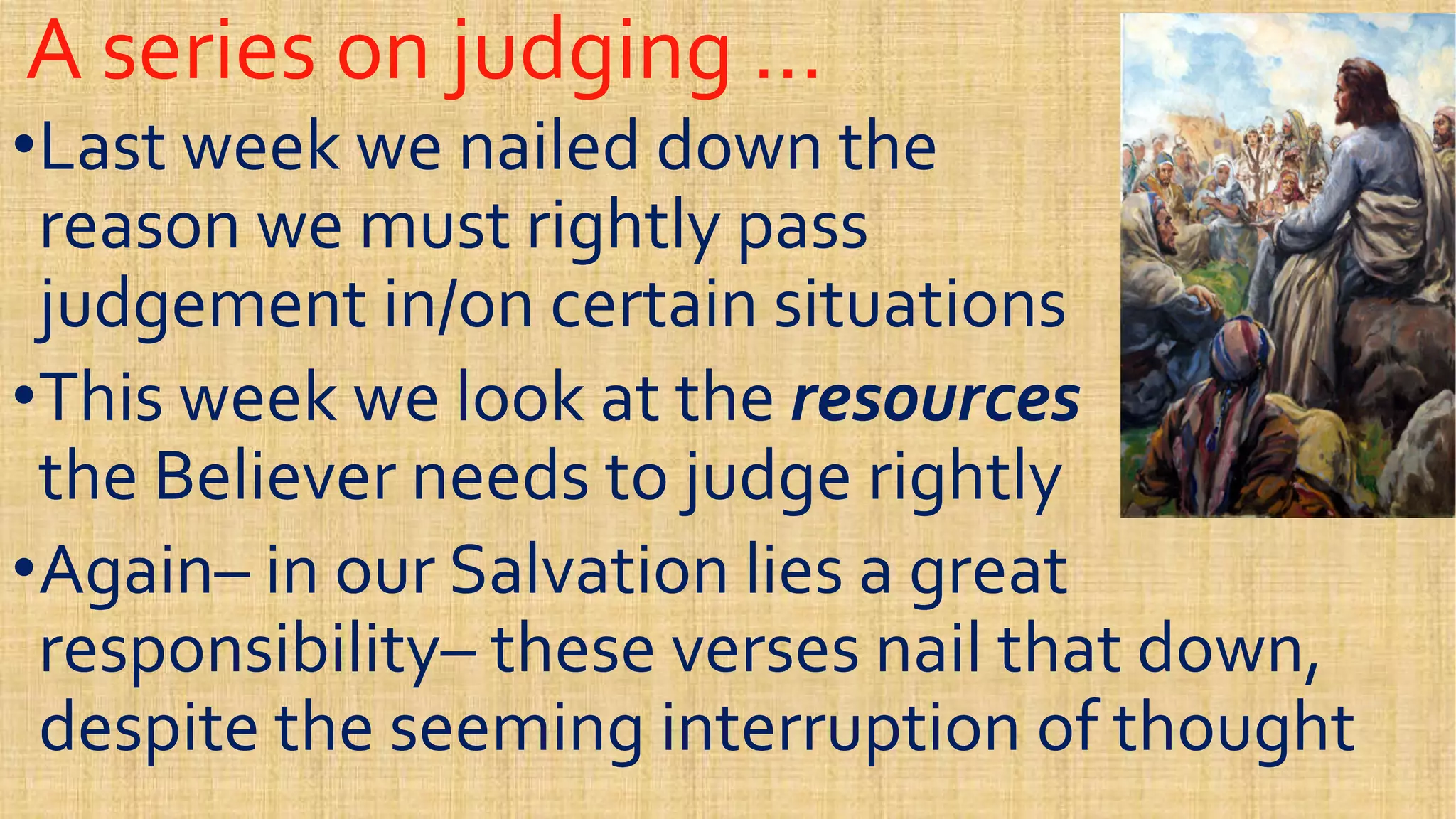 A series on judging …A series on judging …
••Last week we nailed down theLast week we nailed down the
reason we must rightly passreason we must rightly pass
judgement in/on certain situationsjudgement in/on certain situationsjudgement in/on certain situationsjudgement in/on certain situations
••This week we look at theThis week we look at the resourcesresources
the Believer needs to judge rightlythe Believer needs to judge rightly
••AgainAgain–– in our Salvation lies a greatin our Salvation lies a great••AgainAgain–– in our Salvation lies a greatin our Salvation lies a great
responsibilityresponsibility–– these verses nail that down,these verses nail that down,
despite the seeming interruption of thoughtdespite the seeming interruption of thought
 
