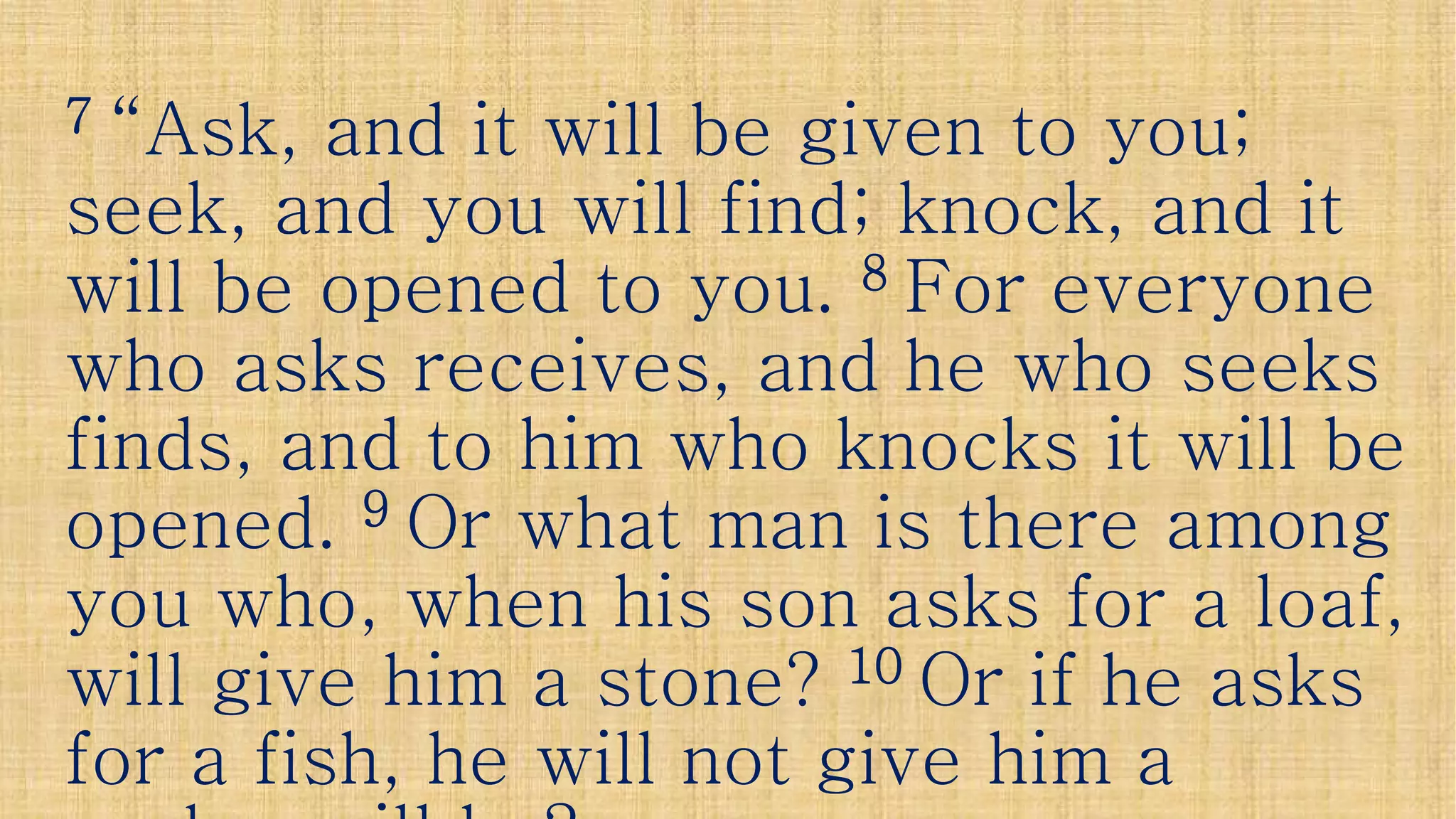 77 “Ask, and it will be given to you;“Ask, and it will be given to you;
seek, and you will find; knock, and itseek, and you will find; knock, and it
will be opened to you.will be opened to you. 88 For everyoneFor everyonewill be opened to you.will be opened to you. 88 For everyoneFor everyone
who asks receives, and he who seekswho asks receives, and he who seeks
finds, and to him who knocks it will befinds, and to him who knocks it will be
opened.opened. 99 Or what man is there amongOr what man is there amongopened.opened. Or what man is there amongOr what man is there among
you who, when his son asks for a loaf,you who, when his son asks for a loaf,
will give him a stone?will give him a stone? 1010 Or if he asksOr if he asks
for a fish, he will not give him afor a fish, he will not give him a
 