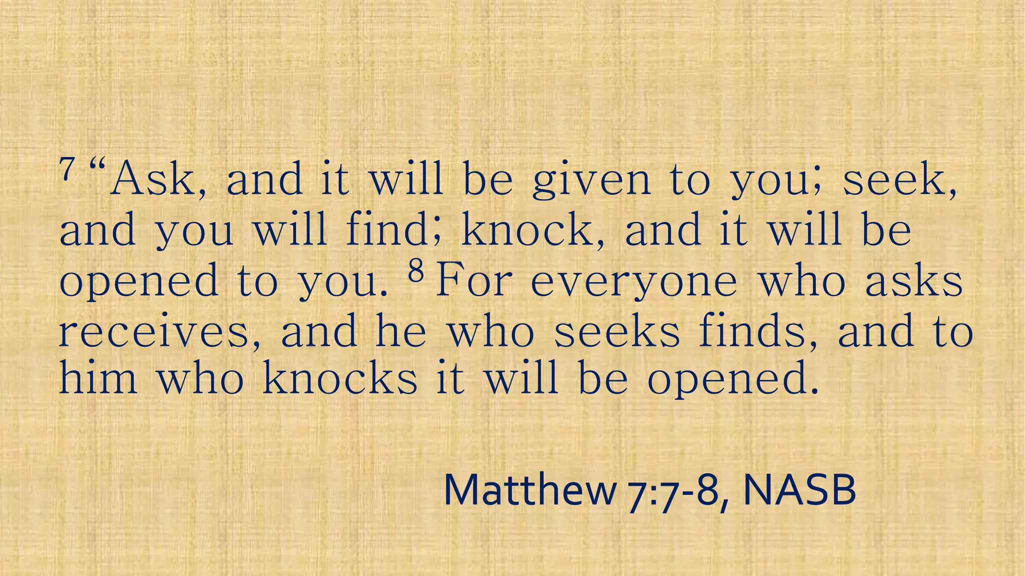 77 “Ask, and it will be given to you; seek,“Ask, and it will be given to you; seek,“Ask, and it will be given to you; seek,“Ask, and it will be given to you; seek,
and you will find; knock, and it will beand you will find; knock, and it will be
opened to you.opened to you. 88 For everyone who asksFor everyone who asks
receives, and he who seeks finds, and toreceives, and he who seeks finds, and to
him who knocks it will be opened.him who knocks it will be opened.him who knocks it will be opened.him who knocks it will be opened.
Matthew 7:7Matthew 7:7--8, NASB8, NASB
 