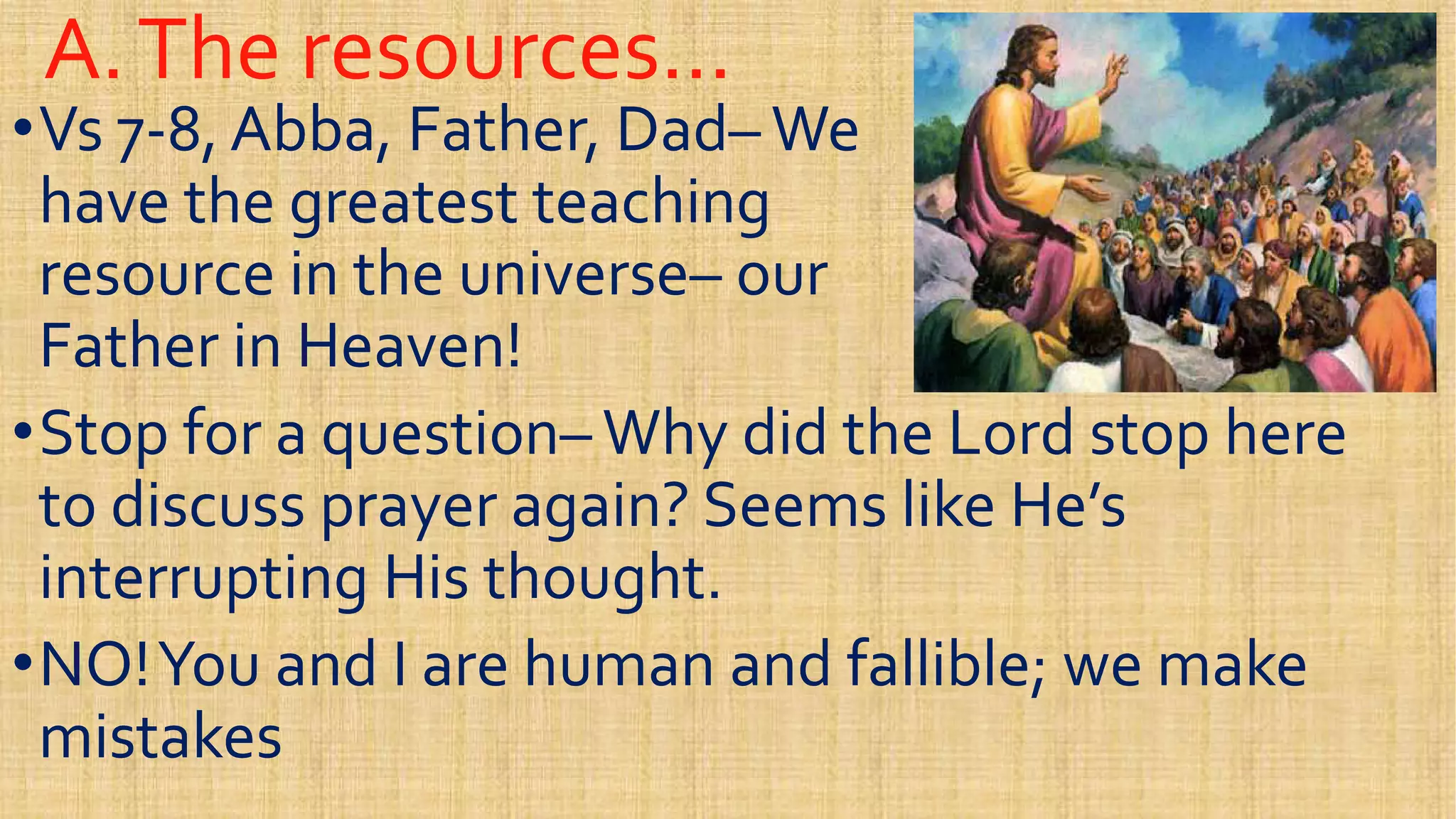 A.The resources…A.The resources…
••Vs 7Vs 7--8, Abba, Father, Dad8, Abba, Father, Dad–– WeWe
have the greatest teachinghave the greatest teaching
resource in the universeresource in the universe–– ourourresource in the universeresource in the universe–– ourour
Father in Heaven!Father in Heaven!
••Stop for a questionStop for a question–– Why did the Lord stop hereWhy did the Lord stop here
to discuss prayer again? Seems like He’sto discuss prayer again? Seems like He’s
interrupting His thought.interrupting His thought.interrupting His thought.interrupting His thought.
••NO!You and I are human and fallible; we makeNO!You and I are human and fallible; we make
mistakesmistakes
 
