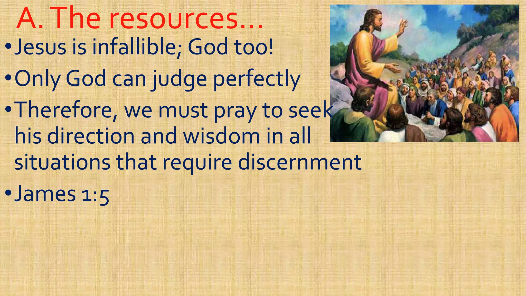 A.The resources…A.The resources…
••Jesus is infallible; God too!Jesus is infallible; God too!
••Only God can judge perfectlyOnly God can judge perfectly
••Therefore, we must pray to seekTherefore, we must pray to seek••Therefore, we must pray to seekTherefore, we must pray to seek
his direction and wisdom in allhis direction and wisdom in all
situations that require discernmentsituations that require discernment
••James 1:5James 1:5••James 1:5James 1:5
 
