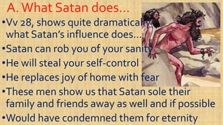 A.What Satan does…A.What Satan does…
••VvVv 28, shows quite dramatically28, shows quite dramatically
what Satan’s influence does…what Satan’s influence does…
Satan can rob you of your sanitySatan can rob you of your sanity••Satan can rob you of your sanitySatan can rob you of your sanity
••He will steal your selfHe will steal your self--controlcontrol
••He replaces joy of home with fearHe replaces joy of home with fearHe replaces joy of home with fearHe replaces joy of home with fear
••These men show us that Satan sole theirThese men show us that Satan sole their
family and friends away as well and if possiblefamily and friends away as well and if possible
••Would have condemned them for eternityWould have condemned them for eternity
 
