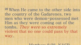 2828 When He came to the other side intoWhen He came to the other side into
the country of the Gadarenes, twothe country of the Gadarenes, twothe country of the Gadarenes, twothe country of the Gadarenes, two
men who were demonmen who were demon--possessed metpossessed met
Him as they were coming out of theHim as they were coming out of the
tombs.tombs. They wereThey were so extremelyso extremely
violent that no one could pass by thatviolent that no one could pass by thatviolent that no one could pass by thatviolent that no one could pass by that
wayway..
 