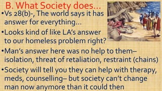 B.What Society does…B.What Society does…
••Vs 28(b)Vs 28(b)--,The world says it has the,The world says it has the
answer for everything…answer for everything…
••Looks kind of like LA’s answerLooks kind of like LA’s answer••Looks kind of like LA’s answerLooks kind of like LA’s answer
to our homeless problem right?to our homeless problem right?
••Man’s answer here was no help to themMan’s answer here was no help to them––
isolation, threat of retaliation, restraint (chains)isolation, threat of retaliation, restraint (chains)isolation, threat of retaliation, restraint (chains)isolation, threat of retaliation, restraint (chains)
••Society will tell you they can help with therapy,Society will tell you they can help with therapy,
meds, counsellingmeds, counselling–– but society can’t changebut society can’t change
man now anymore than it could thenman now anymore than it could then
 