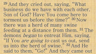 2929 And they cried out, saying, “WhatAnd they cried out, saying, “What
business do we have with each other,business do we have with each other,
Son of God? Have You come here toSon of God? Have You come here to
torment us before the time?”torment us before the time?” 3030 NowNowtorment us before the time?”torment us before the time?” 3030 NowNow
there was a herd of many swinethere was a herd of many swine
feeding at a distance from them.feeding at a distance from them. 3131 TheThe
demonsdemons beganbegan to entreat Him, saying,to entreat Him, saying,demonsdemons beganbegan to entreat Him, saying,to entreat Him, saying,
“If You“If You are going toare going to cast us out, sendcast us out, send
us into the herd of swine.”us into the herd of swine.” 3232 And HeAnd He
said to them, “Go!” And they came outsaid to them, “Go!” And they came out
 