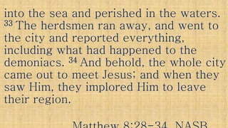 into the sea and perished in the waters.into the sea and perished in the waters.
3333 The herdsmen ran away, and went toThe herdsmen ran away, and went to
the city and reported everything,the city and reported everything,the city and reported everything,the city and reported everything,
including what had happened to theincluding what had happened to the
demoniacs.demoniacs. 3434 And behold, the whole cityAnd behold, the whole city
came out to meet Jesus; and when theycame out to meet Jesus; and when they
saw Him, they implored Him to leavesaw Him, they implored Him to leavesaw Him, they implored Him to leavesaw Him, they implored Him to leave
their region.their region.
 