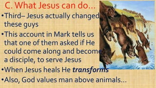 C.What Jesus can do…C.What Jesus can do…
••ThirdThird–– Jesus actually changedJesus actually changed
these guysthese guys
This account in Mark tells usThis account in Mark tells us••This account in Mark tells usThis account in Mark tells us
that one of them asked if Hethat one of them asked if He
could come along and becomecould come along and become
a disciple, to serve Jesusa disciple, to serve Jesusa disciple, to serve Jesusa disciple, to serve Jesus
••When Jesus heals HeWhen Jesus heals He transformstransforms
••Also, God values man above animals…Also, God values man above animals…
 