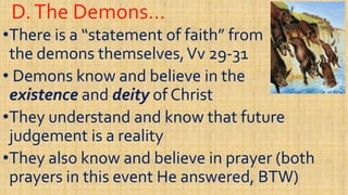 D.The Demons…D.The Demons…
••There is a “statement of faith” fromThere is a “statement of faith” from
the demons themselves,the demons themselves,VvVv 2929--3131
Demons know and believe in theDemons know and believe in the•• Demons know and believe in theDemons know and believe in the
existenceexistence andand deitydeity of Christof Christ
••They understand and know that futureThey understand and know that future
judgement is a realityjudgement is a realityjudgement is a realityjudgement is a reality
••They also know and believe in prayer (bothThey also know and believe in prayer (both
prayers in this event He answered, BTW)prayers in this event He answered, BTW)
 