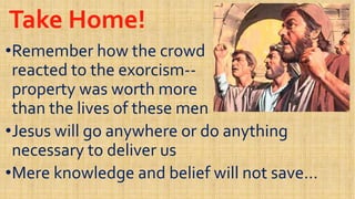 Take Home!Take Home!
••Remember how the crowdRemember how the crowd
reacted to the exorcismreacted to the exorcism----reacted to the exorcismreacted to the exorcism----
property was worth moreproperty was worth more
than the lives of these menthan the lives of these men
••Jesus will go anywhere or do anythingJesus will go anywhere or do anything••Jesus will go anywhere or do anythingJesus will go anywhere or do anything
necessary to deliver usnecessary to deliver us
••Mere knowledge and belief will not save…Mere knowledge and belief will not save…
 