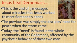 Jesus heal Demoniacs…Jesus heal Demoniacs…
••This is the 2nd of 3 messagesThis is the 2nd of 3 messages
about miracles that Jesus workedabout miracles that Jesus worked
to meet Someone’s needsto meet Someone’s needs
about miracles that Jesus workedabout miracles that Jesus worked
to meet Someone’s needsto meet Someone’s needs
••The previous was simply the disciples’ need forThe previous was simply the disciples’ need for
peace when the storm camepeace when the storm came
••Today, the “need” is found in the wholeToday, the “need” is found in the whole••Today, the “need” is found in the wholeToday, the “need” is found in the whole
community of the Gadarenes, affected by thecommunity of the Gadarenes, affected by the
psychotic behavior of these two menpsychotic behavior of these two men
 