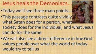 Jesus heals the Demoniacs…Jesus heals the Demoniacs…
••Today we’ll see three main pointsToday we’ll see three main points——
••This passage contrasts quite vividlyThis passage contrasts quite vividly••This passage contrasts quite vividlyThis passage contrasts quite vividly
what Satan does for a person, whatwhat Satan does for a person, what
society does for the individual, and what Jesussociety does for the individual, and what Jesus
can do for the samecan do for the same
••We will also see a direct difference in hoe GodWe will also see a direct difference in hoe God••We will also see a direct difference in hoe GodWe will also see a direct difference in hoe God
values people over what the world of todayvalues people over what the world of today
would try to tell uswould try to tell us
 