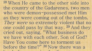 2828 When He came to the other side intoWhen He came to the other side into
the country of the Gadarenes, two menthe country of the Gadarenes, two men
who were demonwho were demon--possessed met Himpossessed met Him
as they were coming out of the tombs.as they were coming out of the tombs.as they were coming out of the tombs.as they were coming out of the tombs.
They wereThey were so extremely violent that noso extremely violent that no
one could pass by that way.one could pass by that way. 2929 And theyAnd they
cried out, saying, “What business docried out, saying, “What business docried out, saying, “What business docried out, saying, “What business do
we have with each other, Son of God?we have with each other, Son of God?
Have You come here to torment usHave You come here to torment us
before the time?”before the time?” 3030 Now there was aNow there was a
 