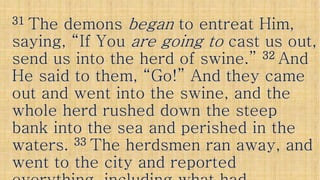 3131 The demonsThe demons beganbegan to entreat Him,to entreat Him,
saying, “If Yousaying, “If You are going toare going to cast us out,cast us out,
send us into the herd of swine.”send us into the herd of swine.” 3232 AndAndsend us into the herd of swine.”send us into the herd of swine.” 3232 AndAnd
He said to them, “Go!” And they cameHe said to them, “Go!” And they came
out and went into the swine, and theout and went into the swine, and the
whole herd rushed down the steepwhole herd rushed down the steep
bank into the sea and perished in thebank into the sea and perished in thebank into the sea and perished in thebank into the sea and perished in the
waters.waters. 3333 The herdsmen ran away, andThe herdsmen ran away, and
went to the city and reportedwent to the city and reported
 