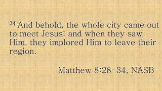 3434 And behold, the whole city came outAnd behold, the whole city came out
to meet Jesus; and when they sawto meet Jesus; and when they sawto meet Jesus; and when they sawto meet Jesus; and when they saw
Him, they implored Him to leave theirHim, they implored Him to leave their
region.region.
Matthew 8:28Matthew 8:28--34, NASB34, NASB
 