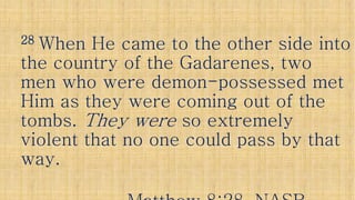 2828 When He came to the other side intoWhen He came to the other side into
the country of the Gadarenes, twothe country of the Gadarenes, twothe country of the Gadarenes, twothe country of the Gadarenes, two
men who were demonmen who were demon--possessed metpossessed met
Him as they were coming out of theHim as they were coming out of the
tombs.tombs. They wereThey were so extremelyso extremely
violent that no one could pass by thatviolent that no one could pass by thatviolent that no one could pass by thatviolent that no one could pass by that
way.way.
 