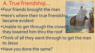 A.True friendship…A.True friendship…
••Four friends brought the manFour friends brought the man
••Here’s where their true friendshipHere’s where their true friendship
became evidentbecame evident
••Here’s where their true friendshipHere’s where their true friendship
became evidentbecame evident
••Unable to get through the crowds,Unable to get through the crowds,
they lowered him thru the roofthey lowered him thru the roof
••Think of all they went through to get the manThink of all they went through to get the man••Think of all they went through to get the manThink of all they went through to get the man
to Jesusto Jesus
••Have you done the same?Have you done the same?
 