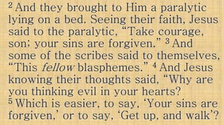 22 And they brought to Him a paralyticAnd they brought to Him a paralytic
lying on a bed. Seeing their faith, Jesuslying on a bed. Seeing their faith, Jesus
said to the paralytic, “Take courage,said to the paralytic, “Take courage,
son; your sins are forgiven.”son; your sins are forgiven.” 33 AndAndson; your sins are forgiven.”son; your sins are forgiven.” 33 AndAnd
some of the scribes said to themselves,some of the scribes said to themselves,
“This“This fellowfellow blasphemes.”blasphemes.” 44 And JesusAnd Jesus
knowing their thoughts said, “Why areknowing their thoughts said, “Why areknowing their thoughts said, “Why areknowing their thoughts said, “Why are
you thinking evil in your hearts?you thinking evil in your hearts?
55 Which is easier, to say, ‘Your sins areWhich is easier, to say, ‘Your sins are
forgiven,’ or to say, ‘Get up, and walk’?forgiven,’ or to say, ‘Get up, and walk’?
 