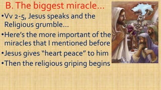B.The biggest miracle…B.The biggest miracle…
••VvVv 22--5, Jesus speaks and the5, Jesus speaks and the
Religious grumble…Religious grumble…
••Here’s the more important of theHere’s the more important of the••Here’s the more important of theHere’s the more important of the
miracles that I mentioned beforemiracles that I mentioned before
••Jesus gives “heart peace” to himJesus gives “heart peace” to him
••Then the religious griping beginsThen the religious griping begins••Then the religious griping beginsThen the religious griping begins
 