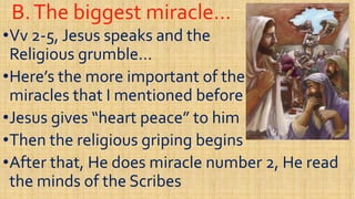 B.The biggest miracle…B.The biggest miracle…
••VvVv 22--5, Jesus speaks and the5, Jesus speaks and the
Religious grumble…Religious grumble…
••Here’s the more important of theHere’s the more important of the••Here’s the more important of theHere’s the more important of the
miracles that I mentioned beforemiracles that I mentioned before
••Jesus gives “heart peace” to himJesus gives “heart peace” to him
••Then the religious griping beginsThen the religious griping begins••Then the religious griping beginsThen the religious griping begins
••After that, He does miracle number 2, He readAfter that, He does miracle number 2, He read
the minds of the Scribesthe minds of the Scribes
 