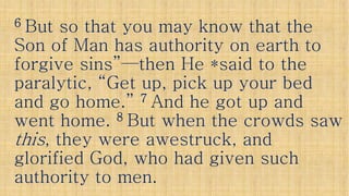 66 But so that you may know that theBut so that you may know that the
Son of Man has authority on earth toSon of Man has authority on earth to
forgive sins”forgive sins”——then He *said to thethen He *said to theforgive sins”forgive sins”——then He *said to thethen He *said to the
paralytic, “Get up, pick up your bedparalytic, “Get up, pick up your bed
and go home.”and go home.” 77 And he got up andAnd he got up and
went home.went home. 88 But when the crowds sawBut when the crowds saw
thisthis, they were awestruck, and, they were awestruck, andthisthis, they were awestruck, and, they were awestruck, and
glorified God, who had given suchglorified God, who had given such
authority to men.authority to men.
 