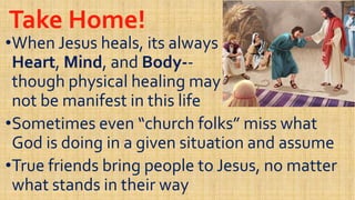 Take Home!Take Home!
••When Jesus heals, its alwaysWhen Jesus heals, its always
HeartHeart,, MindMind, and, and BodyBody----HeartHeart,, MindMind, and, and BodyBody----
though physical healing maythough physical healing may
not be manifest in this lifenot be manifest in this life
••Sometimes even “church folks” miss whatSometimes even “church folks” miss what
God is doing in a given situation and assumeGod is doing in a given situation and assume
Sometimes even “church folks” miss whatSometimes even “church folks” miss what
God is doing in a given situation and assumeGod is doing in a given situation and assume
••True friends bring people to Jesus, no matterTrue friends bring people to Jesus, no matter
what stands in their waywhat stands in their way
 