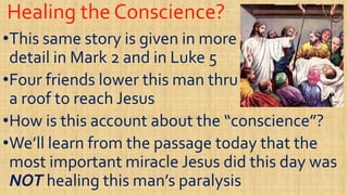 Healing the Conscience?Healing the Conscience?
••This same story is given in moreThis same story is given in more
detail in Mark 2 and in Luke 5detail in Mark 2 and in Luke 5detail in Mark 2 and in Luke 5detail in Mark 2 and in Luke 5
••Four friends lower this man thruFour friends lower this man thru
a roof to reach Jesusa roof to reach Jesus
••How is this account about the “conscience”?How is this account about the “conscience”?How is this account about the “conscience”?How is this account about the “conscience”?
••We’ll learn from the passage today that theWe’ll learn from the passage today that the
most important miracle Jesus did this day wasmost important miracle Jesus did this day was
NOTNOT healing this man’s paralysishealing this man’s paralysis
 