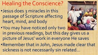 Healing the Conscience?Healing the Conscience?
••Jesus does 3 miracles in thisJesus does 3 miracles in this
passage of Scripture affectingpassage of Scripture affecting
heart, mind, and bodyheart, mind, and body
passage of Scripture affectingpassage of Scripture affecting
heart, mind, and bodyheart, mind, and body
••You may have noticed only twoYou may have noticed only two
in previous readings, but this day gives us ain previous readings, but this day gives us a
picture of Jesus’ work in everyone He savespicture of Jesus’ work in everyone He savespicture of Jesus’ work in everyone He savespicture of Jesus’ work in everyone He saves
••Remember that in John, Jesus made clear thatRemember that in John, Jesus made clear that
sickness is not necessarily sin related…sickness is not necessarily sin related…
 