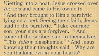 11Getting into a boat, Jesus crossed overGetting into a boat, Jesus crossed over
the seathe sea and came to His own city.and came to His own city.
22 And they brought to Him a paralyticAnd they brought to Him a paralytic
lying on a bed. Seeing their faith, Jesuslying on a bed. Seeing their faith, Jesuslying on a bed. Seeing their faith, Jesuslying on a bed. Seeing their faith, Jesus
said to the paralytic, “Take courage,said to the paralytic, “Take courage,
son; your sins are forgiven.”son; your sins are forgiven.” 33 AndAnd
some of the scribes said to themselves,some of the scribes said to themselves,some of the scribes said to themselves,some of the scribes said to themselves,
“This“This fellowfellow blasphemes.”blasphemes.” 44 And JesusAnd Jesus
knowing their thoughts said, “Why areknowing their thoughts said, “Why are
you thinking evil in your hearts?you thinking evil in your hearts?
 