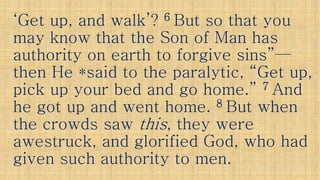 ‘Get up, and walk’?‘Get up, and walk’? 66 But so that youBut so that you
may know that the Son of Man hasmay know that the Son of Man has
authority on earth to forgive sins”authority on earth to forgive sins”——authority on earth to forgive sins”authority on earth to forgive sins”——
then He *said to the paralytic, “Get up,then He *said to the paralytic, “Get up,
pick up your bed and go home.”pick up your bed and go home.” 77 AndAnd
he got up and went home.he got up and went home. 88 But whenBut when
the crowds sawthe crowds saw thisthis, they were, they werethe crowds sawthe crowds saw thisthis, they were, they were
awestruck, and glorified God, who hadawestruck, and glorified God, who had
given such authority to men.given such authority to men.
 