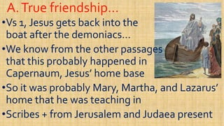 A.True friendship…A.True friendship…
••Vs 1, Jesus gets back into theVs 1, Jesus gets back into the
boat after the demoniacs…boat after the demoniacs…
We know from the other passagesWe know from the other passages••We know from the other passagesWe know from the other passages
that this probably happened inthat this probably happened in
Capernaum, Jesus’ home baseCapernaum, Jesus’ home base
••So it was probably Mary, Martha, and Lazarus’So it was probably Mary, Martha, and Lazarus’••So it was probably Mary, Martha, and Lazarus’So it was probably Mary, Martha, and Lazarus’
home that he was teaching inhome that he was teaching in
••Scribes + from Jerusalem and Judaea presentScribes + from Jerusalem and Judaea present
 