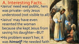 A. Interesting Facts…A. Interesting Facts…
••Jairus’ need was public, hersJairus’ need was public, hers
was privatewas private–– only Jesusonly Jesus
understood (not visible to all)understood (not visible to all)understood (not visible to all)understood (not visible to all)
••Jairus’ may have evenJairus’ may have even
resented the womanresented the woman
because she kept Jesus frombecause she kept Jesus frombecause she kept Jesus frombecause she kept Jesus from
saving his daughtersaving his daughter——BUTBUT
••His problem wasn’t her, itHis problem wasn’t her, it
waswas himselfhimself! He needed faith! He needed faith
 