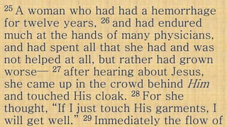 2525 A woman who had had a hemorrhageA woman who had had a hemorrhage
for twelve years,for twelve years, 2626 and had enduredand had endured
much at the hands of many physicians,much at the hands of many physicians,
and had spent all that she had and wasand had spent all that she had and wasand had spent all that she had and wasand had spent all that she had and was
not helped at all, but rather had grownnot helped at all, but rather had grown
worseworse—— 2727 after hearing about Jesus,after hearing about Jesus,
she came up in the crowd behindshe came up in the crowd behind HimHimshe came up in the crowd behindshe came up in the crowd behind HimHim
and touched His cloak.and touched His cloak. 2828 For sheFor she
thought, “If I just touch His garments, Ithought, “If I just touch His garments, I
will get well.”will get well.” 2929 Immediately the flow ofImmediately the flow of
 