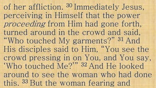 of her affliction.of her affliction. 3030 Immediately Jesus,Immediately Jesus,
perceiving in Himself that the powerperceiving in Himself that the power
proceedingproceeding from Him had gone forth,from Him had gone forth,
turned around in the crowd and said,turned around in the crowd and said,turned around in the crowd and said,turned around in the crowd and said,
“Who touched My garments?”“Who touched My garments?” 3131 AndAnd
His disciples said to Him, “You see theHis disciples said to Him, “You see the
crowd pressing in on You, and You say,crowd pressing in on You, and You say,crowd pressing in on You, and You say,crowd pressing in on You, and You say,
‘Who touched Me?’”‘Who touched Me?’” 3232 And He lookedAnd He looked
around to see the woman who had donearound to see the woman who had done
this.this. 3333 But the woman fearing andBut the woman fearing and
 