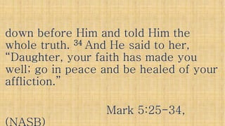 down before Him and told Him thedown before Him and told Him the
whole truth.whole truth. 3434 And He said to her,And He said to her,whole truth.whole truth. 3434 And He said to her,And He said to her,
“Daughter, your faith has made you“Daughter, your faith has made you
well; go in peace and be healed of yourwell; go in peace and be healed of your
affliction.”affliction.”affliction.”affliction.”
Mark 5:25Mark 5:25--34,34,
 