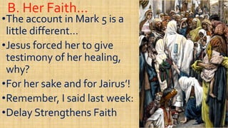 B. Her Faith…B. Her Faith…
••The account in Mark 5 is aThe account in Mark 5 is a
little different…little different…
••Jesus forced her to giveJesus forced her to give••Jesus forced her to giveJesus forced her to give
testimony of her healing,testimony of her healing,
why?why?
••For her sake and for Jairus’!For her sake and for Jairus’!••For her sake and for Jairus’!For her sake and for Jairus’!
••Remember, I said last week:Remember, I said last week:
••Delay Strengthens FaithDelay Strengthens Faith
 
