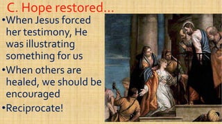 C. Hope restored…C. Hope restored…
••When Jesus forcedWhen Jesus forced
her testimony, Heher testimony, He
was illustratingwas illustratingwas illustratingwas illustrating
something for ussomething for us
••When others areWhen others are
healed, we should behealed, we should behealed, we should behealed, we should be
encouragedencouraged
••Reciprocate!Reciprocate!
 